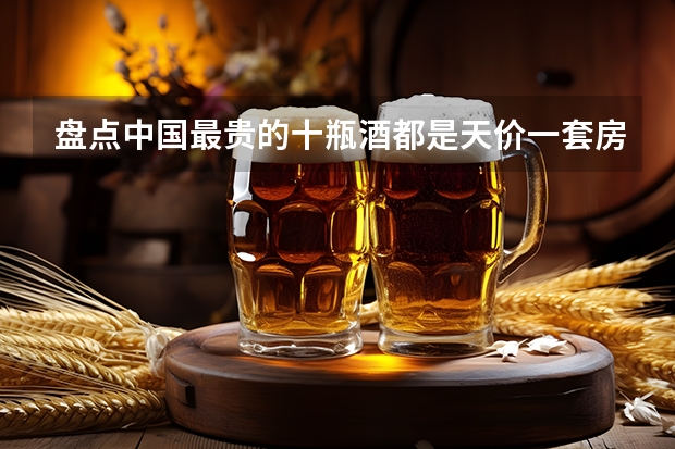 盘点中国最贵的十瓶酒都是天价一套房半（中国十大白酒排行榜及价格大全(白酒十大名酒排名?)）