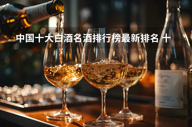 中国十大白酒名酒排行榜最新排名 十大名酒排名一览表