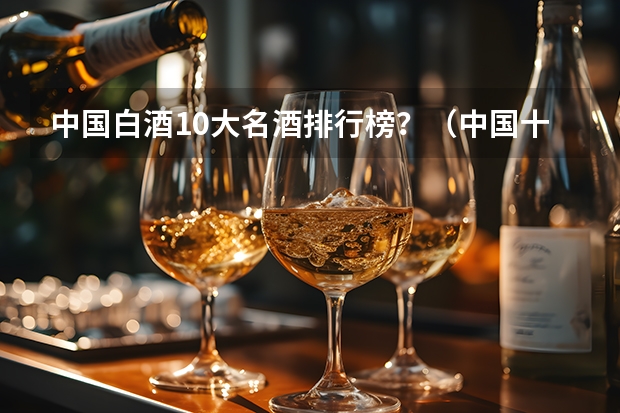 中国白酒10大名酒排行榜？（中国十大名酒排行榜）