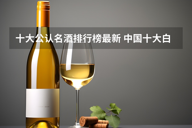 十大公认名酒排行榜最新 中国十大白酒名酒排行榜最新排名